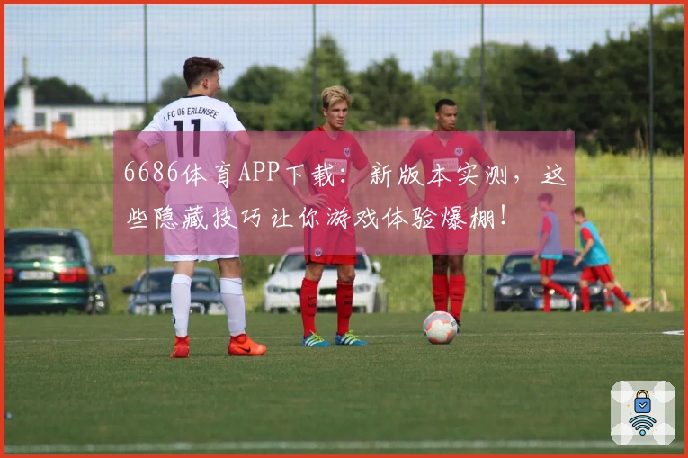 6686体育APP下载：新版本实测，这些隐藏技巧让你游戏体验爆棚！